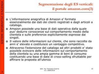 SISTEMI INFORMATIVI D’AZIENDA
                                                          Segmentazione degli ES verticali:
                                                                 il portale amazon.com(3)

                                   L’informazione anagrafica di Amazon e’ formata
                                    essenzialmente dai dati dei clienti registrati e dagli articoli a
                                    catalogo.
                                   Amazon possiede una base di dati operativa dalla quale
                                    puo’ dedurre conoscenze sul comportamento medio della
                                    clientela e sulle preferenze esplicitamente espresse dai
                                    singoli.
                                   Il valore delle informazioni sul cliente, che sono raccolte da
                                    anni e’ elevato e costituisce un vantaggio competitivo.
                                   Attraverso l’estensione del catalogo ad altri prodotti e’ stato
                                    possibile evincere delle informazioni sul comportamento
                                    della clientela su una ampia gamma di beni di consumo
                                    costituendo una base di date di cross-selling sfruttabile per
                                    affinare la proposta all’utenza


                                                           dott. ing. Francesco Guerra             33
                                                                  a.a. 2009/2010
       3
 