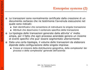 SISTEMI INFORMATIVI D’AZIENDA

                                                                                       Enterprise systems (2)

                                   Le transazioni sono normalmente certificate dalla creazione di un
                                    documento cartaceo che ne testimonia l’avvenuta esecuzione nel
                                    quale sono indicati:
                                       Dati identificativi che consentono di individuare la singola transazione
                                       Attributi che descrivono il contenuto specifico della transazione
                                   La tipologia delle transazioni generate dalla attivita’ e’ molto
                                    ampia, per il fatto che ogni processo aziendale genera un insieme
                                    di eventi specifici che puo’ essere segmentato ulteriormente
                                   Data una certa tipologia, il volume delle transazioni da elaborare
                                    dipende dalla configurazione della singola impresa:
                                       Cresce al crescere della distribuzione geografica, della complessita’ dei
                                        processi e della complessita’ generale dell’azienda




                                                                dott. ing. Francesco Guerra                        4
                                                                       a.a. 2009/2010
       3
 