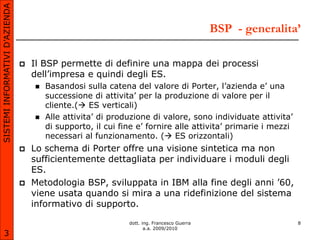 SISTEMI INFORMATIVI D’AZIENDA

                                                                                            BSP - generalita’

                                   Il BSP permette di definire una mappa dei processi
                                    dell’impresa e quindi degli ES.
                                       Basandosi sulla catena del valore di Porter, l’azienda e’ una
                                        successione di attivita’ per la produzione di valore per il
                                        cliente.( ES verticali)
                                       Alle attivita’ di produzione di valore, sono individuate attivita’
                                        di supporto, il cui fine e’ fornire alle attivita’ primarie i mezzi
                                        necessari al funzionamento. ( ES orizzontali)
                                   Lo schema di Porter offre una visione sintetica ma non
                                    sufficientemente dettagliata per individuare i moduli degli
                                    ES.
                                   Metodologia BSP, sviluppata in IBM alla fine degli anni ’60,
                                    viene usata quando si mira a una ridefinizione del sistema
                                    informativo di supporto.

                                                              dott. ing. Francesco Guerra                     8
                                                                     a.a. 2009/2010
       3
 
