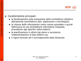 SISTEMI INFORMATIVI D’AZIENDA

                                                                                              BSP (2)

                                   Caratteristiche principali:
                                       la focalizzazione sulla produzione delle architetture obiettivo
                                        dell'azienda (architetture dati, applicazioni e tecnologie);
                                       la visione delle informazioni come risorsa aziendale e quindi
                                        definizione di una architettura informativa integrata,
                                        precedente agli specifici sotto-sistemi;
                                       la pianificazione in ottica top-down e successiva
                                        implementazione di tipo bottom-up;
                                       il rigore formale ed il coinvolgimento della direzione.




                                                             dott. ing. Francesco Guerra                  9
                                                                    a.a. 2009/2010
       3
 