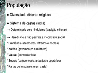 População
● Sistema de castas (Índia)
● Diversidade étnica e religiosa
→ Determinado pelo hinduísmo (tradição milenar)
→ Hereditário e não permite a mobilidade social:
* Brâmanes (sacerdotes, letrados e nobres)
* Xátrias (governantes e militares)
* Vaixias (comerciantes)
* Sudras (camponeses, artesãos e operários)
* Párias ou intocáveis (sem casta)