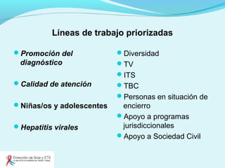 Líneas de trabajo priorizadas
Promoción del
diagnóstico
Calidad de atención
Niñas/os y adolescentes
Hepatitis virales
Diversidad
TV
ITS
TBC
Personas en situación de
encierro
Apoyo a programas
jurisdiccionales
Apoyo a Sociedad Civil
 