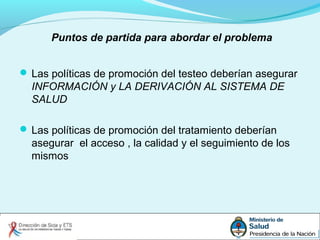Puntos de partida para abordar el problema
 Las políticas de promoción del testeo deberían asegurar
INFORMACIÓN y LA DERIVACIÓN AL SISTEMA DE
SALUD
 Las políticas de promoción del tratamiento deberían
asegurar el acceso , la calidad y el seguimiento de los
mismos
 