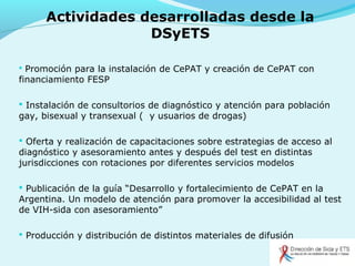Actividades desarrolladas desde la
DSyETS
 Promoción para la instalación de CePAT y creación de CePAT con
financiamiento FESP
 Instalación de consultorios de diagnóstico y atención para población
gay, bisexual y transexual ( y usuarios de drogas)
 Oferta y realización de capacitaciones sobre estrategias de acceso al
diagnóstico y asesoramiento antes y después del test en distintas
jurisdicciones con rotaciones por diferentes servicios modelos
 Publicación de la guía “Desarrollo y fortalecimiento de CePAT en la
Argentina. Un modelo de atención para promover la accesibilidad al test
de VIH-sida con asesoramiento”
 Producción y distribución de distintos materiales de difusión
 