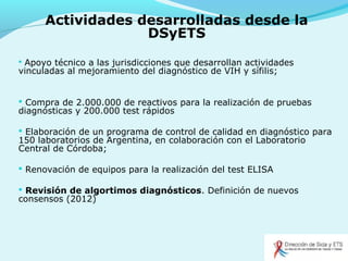 Actividades desarrolladas desde la
DSyETS
 Apoyo técnico a las jurisdicciones que desarrollan actividades
vinculadas al mejoramiento del diagnóstico de VIH y sífilis;
 Compra de 2.000.000 de reactivos para la realización de pruebas
diagnósticas y 200.000 test rápidos
 Elaboración de un programa de control de calidad en diagnóstico para
150 laboratorios de Argentina, en colaboración con el Laboratorio
Central de Córdoba;
 Renovación de equipos para la realización del test ELISA
 Revisión de algortimos diagnósticos. Definición de nuevos
consensos (2012)
 