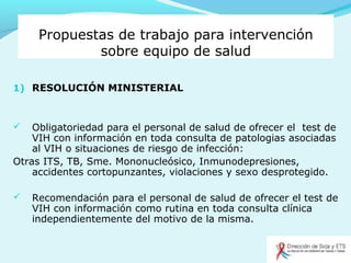Propuestas de trabajo para intervención
sobre equipo de salud
1) RESOLUCIÓN MINISTERIAL
 Obligatoriedad para el personal de salud de ofrecer el test de
VIH con información en toda consulta de patologias asociadas
al VIH o situaciones de riesgo de infección:
Otras ITS, TB, Sme. Mononucleósico, Inmunodepresiones,
accidentes cortopunzantes, violaciones y sexo desprotegido.
 Recomendación para el personal de salud de ofrecer el test de
VIH con información como rutina en toda consulta clínica
independientemente del motivo de la misma.
 