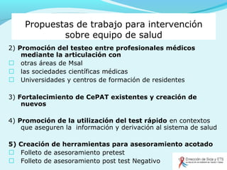 Propuestas de trabajo para intervención
sobre equipo de salud
2) Promoción del testeo entre profesionales médicos
mediante la articulación con
 otras áreas de Msal
 las sociedades científicas médicas
 Universidades y centros de formación de residentes
3) Fortalecimiento de CePAT existentes y creación de
nuevos
4) Promoción de la utilización del test rápido en contextos
que aseguren la información y derivación al sistema de salud
5) Creación de herramientas para asesoramiento acotado
 Folleto de asesoramiento pretest
 Folleto de asesoramiento post test Negativo
 