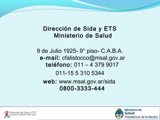 Dirección de Sida y ETS
Ministerio de Salud
9 de Julio 1925- 9° piso- C.A.B.A.
e-mail: cfalistocco@msal.gov.ar
teléfono: 011 – 4 379 9017
011-15 5 310 5344
web: www.msal.gov.ar/sida
0800-3333-444
 