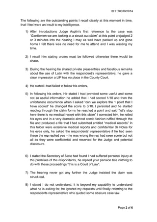REF 20039/2014
Page 2 of 6
The following are the outstanding points I recall clearly at this moment in time,
that I feel were an insult to my intelligence.
1) After introductions Judge Asplin’s first reference to the case was
“Gentlemen we are looking at a struck out claim” at this point prejudged 2
or 3 minutes into the hearing I may as well have packed up and gone
home I felt there was no need for me to attend and I was wasting my
time.
2) I recall him stating orders must be followed otherwise there would be
chaos.
3) During the hearing he shared private pleasantries and facetious remarks
about the use of Latin with the respondent’s representative; he gave a
clear impression a LIP has no place in the County Court.
4) He stated I had failed to follow his orders.
5) In following his orders, He stated I had provided some useful and some
not so useful information he added that I had scored 1/10 and then the
unfortunate occurrence when I asked “can we explore the 1 point that I
have scored” he changed the score to 0/10. I persisted and he started
reading through the claim forms he reached a point and said “let’s stop
here there is no medical report with this claim” I corrected him, he rolled
his eyes and in a very dramatic almost comic fashion ruffled through the
file and produced a file that I had submitted entitled “medical records” In
this folder were extensive medical reports and confidential Dr Notes for
his eyes only, he asked the respondents’ representative if he had seen
these the rep replied yes – he was wrong the rep had seen some but not
all as they were confidential and reserved for the Judge and potential
disclosure.
6) I stated the Secretary of State had found I had suffered personal injury at
the premises of the respondents, he replied your pension has nothing to
do with these proceedings “this is a Court of Law”.
7) The hearing never got any further the Judge insisted the claim was
struck out.
8) I stated I do not understand, it is beyond my capability to understand
what he is asking for, he ignored my requests until finally referring to the
respondents representative who quoted some obscure case law.
 