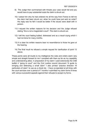 REF 20039/2014
Page 3 of 6
9) The Judge then summarised with threats your case would fail and you
would have to pay substantial costs the claim is struck out.
10) I asked him why he had ordered me all the way from France to tell me
the claim had been struck out, when he could have just sent an order?
His reply was he felt it would be better if the issues were dealt with in
person.
11) I request the written reasons for his decision and the Judge refused
stating “this is not a magistrate’s court”. The claim is struck out.
12) I left the court feeling bullied, distressed and as a result crying which I
had not done for many months.
13) It is clear his written reasons bear no resemblance to those he gave at
the hearing.
14) The final insult he refused a simple request for clarification of point 13
above.
These points were all insults to my intelligence the rules and orders seem very
simple and straight forward to me I complied with them as far as my capability
and understanding allow, in preparation of my claim I used extensively the CAB
leaflet 4 “going to court” and the Civil Justice council document “A guide to
bringing and defending a small claim” I also printed “practice direction 16
particulars of claim” to use as a check list. I have co-operated at all times with
the court services over a period of 7 months I submitted my claim forms 9 times
with various successful appeals against their refusals to accept my forms.
 