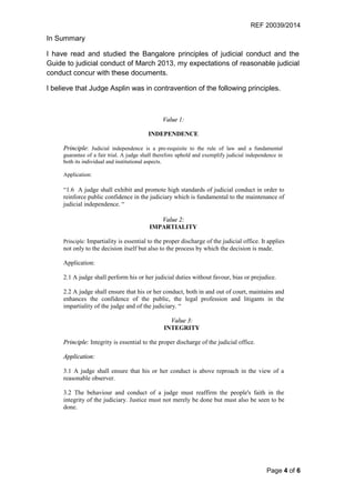 REF 20039/2014
Page 4 of 6
In Summary
I have read and studied the Bangalore principles of judicial conduct and the
Guide to judicial conduct of March 2013, my expectations of reasonable judicial
conduct concur with these documents.
I believe that Judge Asplin was in contravention of the following principles.
Value 1:
INDEPENDENCE
Principle: Judicial independence is a pre-requisite to the rule of law and a fundamental
guarantee of a fair trial. A judge shall therefore uphold and exemplify judicial independence in
both its individual and institutional aspects.
Application:
“1.6 A judge shall exhibit and promote high standards of judicial conduct in order to
reinforce public confidence in the judiciary which is fundamental to the maintenance of
judicial independence. “
Value 2:
IMPARTIALITY
Principle: Impartiality is essential to the proper discharge of the judicial office. It applies
not only to the decision itself but also to the process by which the decision is made.
Application:
2.1 A judge shall perform his or her judicial duties without favour, bias or prejudice.
2.2 A judge shall ensure that his or her conduct, both in and out of court, maintains and
enhances the confidence of the public, the legal profession and litigants in the
impartiality of the judge and of the judiciary. “
Value 3:
INTEGRITY
Principle: Integrity is essential to the proper discharge of the judicial office.
Application:
3.1 A judge shall ensure that his or her conduct is above reproach in the view of a
reasonable observer.
3.2 The behaviour and conduct of a judge must reaffirm the people's faith in the
integrity of the judiciary. Justice must not merely be done but must also be seen to be
done.
 