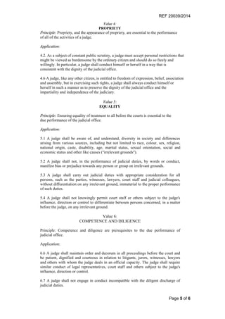 REF 20039/2014
Page 5 of 6
Value 4:
PROPRIETY
Principle: Propriety, and the appearance of propriety, are essential to the performance
of all of the activities of a judge.
Application:
4.2. As a subject of constant public scrutiny, a judge must accept personal restrictions that
might be viewed as burdensome by the ordinary citizen and should do so freely and
willingly. In particular, a judge shall conduct himself or herself in a way that is
consistent with the dignity of the judicial office.
4.6 A judge, like any other citizen, is entitled to freedom of expression, belief, association
and assembly, but in exercising such rights, a judge shall always conduct himself or
herself in such a manner as to preserve the dignity of the judicial office and the
impartiality and independence of the judiciary.
Value 5:
EQUALITY
Principle: Ensuring equality of treatment to all before the courts is essential to the
due performance of the judicial office.
Application:
5.1 A judge shall be aware of, and understand, diversity in society and differences
arising from various sources, including but not limited to race, colour, sex, religion,
national origin, caste, disability, age, marital status, sexual orientation, social and
economic status and other like causes ("irrelevant grounds").
5.2 A judge shall not, in the performance of judicial duties, by words or conduct,
manifest bias or prejudice towards any person or group on irrelevant grounds.
5.3 A judge shall carry out judicial duties with appropriate consideration for all
persons, such as the parties, witnesses, lawyers, court staff and judicial colleagues,
without differentiation on any irrelevant ground, immaterial to the proper performance
of such duties.
5.4 A judge shall not knowingly permit court staff or others subject to the judge's
influence, direction or control to differentiate between persons concerned, in a matter
before the judge, on any irrelevant ground.
Value 6:
COMPETENCE AND DILIGENCE
Principle: Competence and diligence are prerequisites to the due performance of
judicial office.
Application:
6.6 A judge shall maintain order and decorum in all proceedings before the court and
be patient, dignified and courteous in relation to litigants, jurors, witnesses, lawyers
and others with whom the judge deals in an official capacity. The judge shall require
similar conduct of legal representatives, court staff and others subject to the judge's
influence, direction or control.
6.7 A judge shall not engage in conduct incompatible with the diligent discharge of
judicial duties.
 