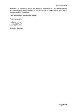 REF 20039/2014
Page 6 of 6
I clarify, it is my duty to assist you with your investigation, I did not personally
complain to your department about the conduct of Judge Asplin my actions are
not as rule 21(d) vexatious.
This document is a statement of truth.
Yours sincerely,
Douglas Gardiner
 
