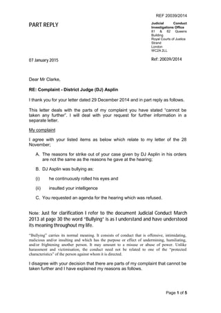 REF 20039/2014
Page 1 of 5
PART REPLY Judicial Conduct
Investigations Office
81 & 82 Queens
Building
Royal Courts of Justice
Strand
London
WC2A 2LL
07 January 2015 Ref: 20039/2014
Dear Mr Clarke,
RE: Complaint - District Judge (DJ) Asplin
I thank you for your letter dated 29 December 2014 and in part reply as follows.
This letter deals with the parts of my complaint you have stated “cannot be
taken any further”. I will deal with your request for further information in a
separate letter.
My complaint
I agree with your listed items as below which relate to my letter of the 28
November;
A. The reasons for strike out of your case given by DJ Asplin in his orders
are not the same as the reasons he gave at the hearing;
B. DJ Asplin was bullying as:
(i) he continuously rolled his eyes and
(ii) insulted your intelligence
C. You requested an agenda for the hearing which was refused.
Note: Just for clarification I refer to the document Judicial Conduct March
2013 at page 30 the word “Bullying” is as I understand and have understood
its meaning throughout my life.
“Bullying” carries its normal meaning. It consists of conduct that is offensive, intimidating,
malicious and/or insulting and which has the purpose or effect of undermining, humiliating,
and/or frightening another person. It may amount to a misuse or abuse of power. Unlike
harassment and victimisation, the conduct need not be related to one of the “protected
characteristics” of the person against whom it is directed.
I disagree with your decision that there are parts of my complaint that cannot be
taken further and I have explained my reasons as follows.
 