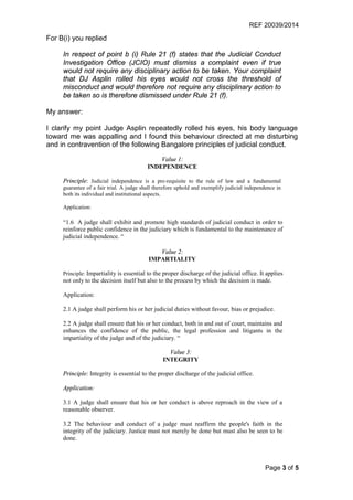 REF 20039/2014
Page 3 of 5
For B(i) you replied
In respect of point b (i) Rule 21 (f) states that the Judicial Conduct
Investigation Office (JCIO) must dismiss a complaint even if true
would not require any disciplinary action to be taken. Your complaint
that DJ Asplin rolled his eyes would not cross the threshold of
misconduct and would therefore not require any disciplinary action to
be taken so is therefore dismissed under Rule 21 (f).
My answer:
I clarify my point Judge Asplin repeatedly rolled his eyes, his body language
toward me was appalling and I found this behaviour directed at me disturbing
and in contravention of the following Bangalore principles of judicial conduct.
Value 1:
INDEPENDENCE
Principle: Judicial independence is a pre-requisite to the rule of law and a fundamental
guarantee of a fair trial. A judge shall therefore uphold and exemplify judicial independence in
both its individual and institutional aspects.
Application:
“1.6 A judge shall exhibit and promote high standards of judicial conduct in order to
reinforce public confidence in the judiciary which is fundamental to the maintenance of
judicial independence. “
Value 2:
IMPARTIALITY
Principle: Impartiality is essential to the proper discharge of the judicial office. It applies
not only to the decision itself but also to the process by which the decision is made.
Application:
2.1 A judge shall perform his or her judicial duties without favour, bias or prejudice.
2.2 A judge shall ensure that his or her conduct, both in and out of court, maintains and
enhances the confidence of the public, the legal profession and litigants in the
impartiality of the judge and of the judiciary. “
Value 3:
INTEGRITY
Principle: Integrity is essential to the proper discharge of the judicial office.
Application:
3.1 A judge shall ensure that his or her conduct is above reproach in the view of a
reasonable observer.
3.2 The behaviour and conduct of a judge must reaffirm the people's faith in the
integrity of the judiciary. Justice must not merely be done but must also be seen to be
done.
 