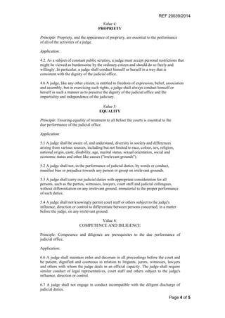 REF 20039/2014
Page 4 of 5
Value 4:
PROPRIETY
Principle: Propriety, and the appearance of propriety, are essential to the performance
of all of the activities of a judge.
Application:
4.2. As a subject of constant public scrutiny, a judge must accept personal restrictions that
might be viewed as burdensome by the ordinary citizen and should do so freely and
willingly. In particular, a judge shall conduct himself or herself in a way that is
consistent with the dignity of the judicial office.
4.6 A judge, like any other citizen, is entitled to freedom of expression, belief, association
and assembly, but in exercising such rights, a judge shall always conduct himself or
herself in such a manner as to preserve the dignity of the judicial office and the
impartiality and independence of the judiciary.
Value 5:
EQUALITY
Principle: Ensuring equality of treatment to all before the courts is essential to the
due performance of the judicial office.
Application:
5.1 A judge shall be aware of, and understand, diversity in society and differences
arising from various sources, including but not limited to race, colour, sex, religion,
national origin, caste, disability, age, marital status, sexual orientation, social and
economic status and other like causes ("irrelevant grounds").
5.2 A judge shall not, in the performance of judicial duties, by words or conduct,
manifest bias or prejudice towards any person or group on irrelevant grounds.
5.3 A judge shall carry out judicial duties with appropriate consideration for all
persons, such as the parties, witnesses, lawyers, court staff and judicial colleagues,
without differentiation on any irrelevant ground, immaterial to the proper performance
of such duties.
5.4 A judge shall not knowingly permit court staff or others subject to the judge's
influence, direction or control to differentiate between persons concerned, in a matter
before the judge, on any irrelevant ground.
Value 6:
COMPETENCE AND DILIGENCE
Principle: Competence and diligence are prerequisites to the due performance of
judicial office.
Application:
6.6 A judge shall maintain order and decorum in all proceedings before the court and
be patient, dignified and courteous in relation to litigants, jurors, witnesses, lawyers
and others with whom the judge deals in an official capacity. The judge shall require
similar conduct of legal representatives, court staff and others subject to the judge's
influence, direction or control.
6.7 A judge shall not engage in conduct incompatible with the diligent discharge of
judicial duties.
 