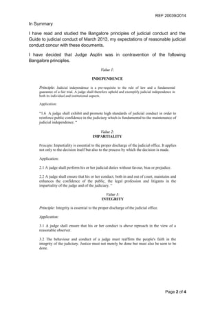 REF 20039/2014
Page 2 of 4
In Summary
I have read and studied the Bangalore principles of judicial conduct and the
Guide to judicial conduct of March 2013, my expectations of reasonable judicial
conduct concur with these documents.
I have decided that Judge Asplin was in contravention of the following
Bangalore principles.
Value 1:
INDEPENDENCE
Principle: Judicial independence is a pre-requisite to the rule of law and a fundamental
guarantee of a fair trial. A judge shall therefore uphold and exemplify judicial independence in
both its individual and institutional aspects.
Application:
“1.6 A judge shall exhibit and promote high standards of judicial conduct in order to
reinforce public confidence in the judiciary which is fundamental to the maintenance of
judicial independence. “
Value 2:
IMPARTIALITY
Principle: Impartiality is essential to the proper discharge of the judicial office. It applies
not only to the decision itself but also to the process by which the decision is made.
Application:
2.1 A judge shall perform his or her judicial duties without favour, bias or prejudice.
2.2 A judge shall ensure that his or her conduct, both in and out of court, maintains and
enhances the confidence of the public, the legal profession and litigants in the
impartiality of the judge and of the judiciary. “
Value 3:
INTEGRITY
Principle: Integrity is essential to the proper discharge of the judicial office.
Application:
3.1 A judge shall ensure that his or her conduct is above reproach in the view of a
reasonable observer.
3.2 The behaviour and conduct of a judge must reaffirm the people's faith in the
integrity of the judiciary. Justice must not merely be done but must also be seen to be
done.
 