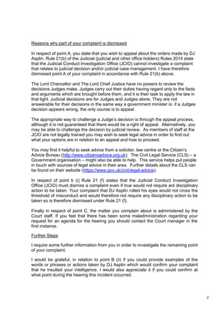 2
Reasons why part of your complaint is dismissed
In respect of point A, you state that you wish to appeal about the orders made by DJ
Asplin. Rule 21(b) of the Judicial (judicial and other office holders) Rules 2014 state
that the Judicial Conduct Investigation Office (JCIO) cannot investigate a complaint
that relates to judicial decision and/or judicial case management. I have therefore
dismissed point A of your complaint in accordance with Rule 21(b) above.
The Lord Chancellor and The Lord Chief Justice have no powers to review the
decisions Judges make. Judges carry out their duties having regard only to the facts
and arguments which are brought before them, and it is their task to apply the law in
that light. Judicial decisions are for Judges and Judges alone. They are not
answerable for their decisions in the same way a government minister is: if a Judges
decision appears wrong, the only course is to appeal.
The appropriate way to challenge a Judge’s decision is through the appeal process,
although it is not guaranteed that there would be a right of appeal. Alternatively, you
may be able to challenge the decision by judicial review. As members of staff at the
JCIO are not legally trained you may wish to seek legal advice in order to find out
what your options are in relation to an appeal and how to proceed.
You may find it helpful to seek advice from a solicitor, law centre or the Citizen’s
Advice Bureau (http://www.citizensadvice.org.uk). The Civil Legal Service (CLS) – a
Government organisation – might also be able to help. This service helps put people
in touch with sources of legal advice in their area. Further details about the CLS can
be found on their website (https://www.gov.uk/civil-legal-advice).
In respect of point b (i) Rule 21 (f) states that the Judicial Conduct Investigation
Office (JCIO) must dismiss a complaint even if true would not require ant disciplinary
action to be taken. Your complaint that DJ Asplin rolled his eyes would not cross the
threshold of misconduct and would therefore not require any disciplinary action to be
taken so is therefore dismissed under Rule 21 (f).
Finally in respect of point C, the matter you complain about is administered by the
Court staff. If you feel that there has been some maladministration regarding your
request for an agenda for the hearing you should contact the Court manager in the
first instance.
Further Steps
I require some further information from you in order to investigate the remaining point
of your complaint.
I would be grateful, in relation to point B (ii) if you could provide examples of the
words or phrases or actions taken by DJ Asplin which would confirm your complaint
that he insulted your intelligence. I would also appreciate it if you could confirm at
what point during the hearing this incident occurred.
 