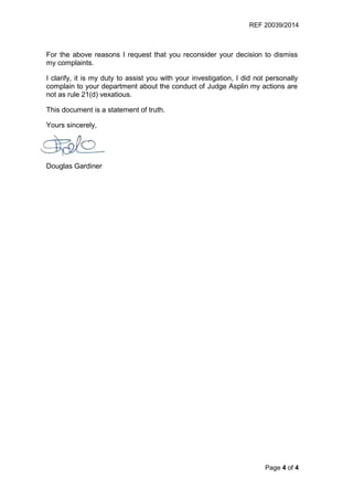 REF 20039/2014
Page 4 of 4
For the above reasons I request that you reconsider your decision to dismiss
my complaints.
I clarify, it is my duty to assist you with your investigation, I did not personally
complain to your department about the conduct of Judge Asplin my actions are
not as rule 21(d) vexatious.
This document is a statement of truth.
Yours sincerely,
Douglas Gardiner
 