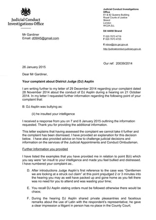 Judicial Conduct Investigations
Office
81 & 82 Queens Building
Royal Courts of Justice
Strand
London
WC2A 2LL
DX 44450 Strand
T 020 7073 4719
F 020 7073 4725
E inbox@jcio.gsi.gov.uk
http://judicialconduct.judiciary.gov.uk
Mr Gardiner
Email: d09I45@gmail.com
Our ref: 20039/2014
26 January 2015
Dear Mr Gardiner,
Your complaint about District Judge (DJ) Asplin
I am writing further to my letter of 29 December 2014 regarding your complaint dated
28 November 2014 about the conduct of DJ Asplin during a hearing on 21 October
2014. In my letter I requested further information regarding the following point of your
complaint that:
B: DJ Asplin was bullying as:
(ii) he insulted your intelligence
I received a response from you on 7 and 8 January 2015 outlining the information
requested. Thank you for providing the additional information.
This letter explains that having assessed the complaint we cannot take it further and
the complaint has been dismissed. I have provided an explanation for this decision
below. I have also provided advice on how to challenge judicial decisions and
information on the services of the Judicial Appointments and Conduct Ombudsman.
Further Information you provided
I have listed the examples that you have provided me in relation to point B(ii) which
you say were “an insult to your intelligence and made you feel bullied and distressed.
I have numbered your complaint as:.
D. After introductions Judge Asplin’s first reference to the case was “Gentlemen
we are looking at a struck out claim” at this point prejudged 2 or 3 minutes into
the hearing you may as well have packed up and gone home as you felt there
was no need for you to attend and was wasting your time;
E. You recall DJ Asplin stating orders must be followed otherwise there would be
chaos;
F. During the hearing DJ Asplin shared private pleasantries and facetious
remarks about the use of Latin with the respondent’s representative; he gave
a clear impression a litigant in person has no place in the County Court;
 