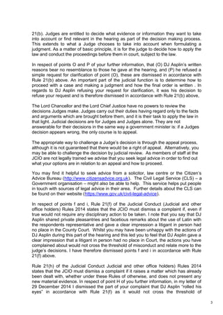 3
21(b). Judges are entitled to decide what evidence or information they want to take
into account or find relevant in the hearing as part of the decision making process.
This extends to what a Judge chooses to take into account when formulating a
judgment. As a matter of basic principle, it is for the judge to decide how to apply the
law and conduct the proceedings before them in court, subject to the law.
In respect of points O and P of your further information, that (O) DJ Asplin’s written
reasons bear no resemblance to those he gave at the hearing, and (P) he refused a
simple request for clarification of point (O), these are dismissed in accordance with
Rule 21(b) above. An important part of the judicial function is to determine how to
proceed with a case and making a judgment and how the final order is written . In
regards to DJ Asplin refusing your request for clarification, it was his decision to
refuse your request and is therefore dismissed in accordance with Rule 21(b) above,
The Lord Chancellor and the Lord Chief Justice have no powers to review the
decisions Judges make. Judges carry out their duties having regard only to the facts
and arguments which are brought before them, and it is their task to apply the law in
that light. Judicial decisions are for Judges and Judges alone. They are not
answerable for their decisions in the same way a government minister is: if a Judges
decision appears wrong, the only course is to appeal.
The appropriate way to challenge a Judge’s decision is through the appeal process,
although it is not guaranteed that there would be a right of appeal. Alternatively, you
may be able to challenge the decision by judicial review. As members of staff at the
JCIO are not legally trained we advise that you seek legal advice in order to find out
what your options are in relation to an appeal and how to proceed.
You may find it helpful to seek advice from a solicitor, law centre or the Citizen’s
Advice Bureau (http://www.citizensadvice.org.uk). The Civil Legal Service (CLS) – a
Government organisation – might also be able to help. This service helps put people
in touch with sources of legal advice in their area. Further details about the CLS can
be found on their website (https://www.gov.uk/civil-legal-advice).
In respect of points f and i, Rule 21(f) of the Judicial Conduct (Judicial and other
office holders) Rules 2014 states that the JCIO must dismiss a complaint if, even if
true would not require any disciplinary action to be taken. I note that you say that DJ
Asplin shared private pleasantries and facetious remarks about the use of Latin with
the respondents representative and gave a clear impression a litigant in person had
no place in the County Court. Whilst you may have been unhappy with the actions of
DJ Asplin during this part of the hearing and this led you to feel that DJ Asplin gave a
clear impression that a litigant in person had no place in Court, the actions you have
complained about would not cross the threshold of misconduct and relate more to the
judge’s decisions. I have therefore dismissed points f and i in accordance with Rule
21(f) above.
Rule 21(h) of the Judicial Conduct Judicial and other office holders) Rules 2014
states that the JCIO must dismiss a complaint if it raises a matter which has already
been dealt with, whether under these Rules of otherwise, and does not present any
new material evidence. In respect of point H of you further information, in my letter of
29 December 2014 I dismissed the part of your complaint that DJ Asplin “rolled his
eyes” in accordance with Rule 21(f) as it would not cross the threshold of
 