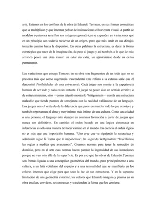 arte. Estamos en los confines de la obra de Eduardo Terrazas, en sus formas cromáticas
que se multiplican y que intentan poblar de insinuaciones el horizonte visual. A partir de
modelos o patrones sencillos sus imágenes geométricas se expanden en variaciones que
en un principio son todavía recuerdo de un origen, pero que más tarde en sus dibujos
tomarán camino hacia la dispersión. En otras palabras la estructura, es decir la forma
estratégica que nace de la imaginación, da paso al juego y así también a lo que de más
artístico posee una obra visual: un estar sin estar, un aproximarse desde su exilio
permanente.
Las variaciones que ensaya Terrazas en su obra son fragmentos de un todo que no se
presenta más que como sugerencia trascendental (me refiero a la extensa serie que él
denominó Posibilidades de una estructura). Cada juego nos remite a la experiencia
humana de ser todo y nada en un instante. El juego no posee sólo un sentido creativo o
de entretenimiento, sino —como intentó mostrarlo Wittgenstein— revela una estructura
maleable que tiende puentes de semejanza con la realidad valiéndose de un lenguaje.
Los juegos son el vehículo de la diferencia que pone en marcha todo lo que acontece y
también representan el alma y movimiento más íntimo de una cultura. Como una ciudad
o una persona, el lenguaje está siempre en continua formación a partir de juegos que
nunca son definitivos. En cambio, el orden basado en una lógica cimentada en
inferencias es sólo una manera de hacer camino en el mundo. En esencia el orden lógico
no es más que una imposición humana. “Uno cree que va siguiendo la naturaleza y
solamente sigue la forma que le imponemos”, ha sugerido Wittgenstein: “Inventamos
las reglas a medida que avanzamos”. Creamos normas para tener la sensación de
dominio, pero en el arte esas normas hacen patente la ingenuidad de sus intenciones
porque no van más allá de la superficie. Es por eso que las obras de Eduardo Terrazas
son formas ligadas a una concepción geométrica del mundo, pero principalmente a una
cultura, a un latir cotidiano del espacio y a una sensualidad que se manifiesta en los
colores intensos que elige para que sean la luz de sus estructuras. Y en la supuesta
limitación de una geometría evidente, los colores que Eduardo imagina y plasma en su
obra estallan, conviven, se contrastan y trascienden la forma que los contiene.
 