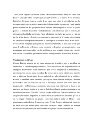 Tablas es un conjunto de cuadros donde Terrazas materialmente dibuja las líneas con
hilos de lana sobre tablas cubiertas con cera de Campeche (a la manera de los artesanos
huicholes). En estas obras se exhibe de un modo más nítido la necesidad de que la
forma geométrica no se reduzca a expresión de la vacuidad o a ornamento visual para la
pura contemplación. Lo que parece buscar Terrazas en buena parte de su obra es que el
peso de lo humano, la discreta vanidad cotidiana y la cultura que todo lo contiene, le
otorguen profundidad a sus formas. Frente a la derrota inevitable que supone la vida, ha
escrito Milan Kundera, lo único que nos resta es comprenderla. Y en este arduo intento
de comprender lo imposible el hombre se contempla a sí mismo a través de sus obras.
No es sólo un trabajador que ejerce una función determinada, es ante todo un ser que
duda de su bienestar en la tierra y que encuentra en la cultura un resarcimiento y una
tentativa de autocomprensión. He allí la diferencia entre producir objetos para cumplir
una función y crear obras que en su ser mismo hacen patente su incomodidad de existir.
Una época sin metáforas
Cuando Derrida anuncia, de un modo ciertamente dramático, que la metáfora ha
emprendido la retirada es porque esa tierra firme representada por un pasado histórico
encargado de ofrecernos raíces simbólicas para vivir e imaginar se ha transformado,
repentinamente, en una arena movediza. La erosión de un suelo primitivo no permite
más el viaje que durante tanto tiempo realizó el ser sobre el autobús de la metáfora.
Cuando la metáfora como estructura que soporta todas nuestras analogías y nuestra
necesidad de unir las cosas con un todo se desvanece, entonces una nueva época de
relajamiento e indeterminación comienza: una pausa para emprender la huida o un
descanso que intenta simular a la muerte. Bajo la sombra de una época amarga en su
entusiasmo humanista, Eduardo Terrazas ensaya también su Desconstrucción de una
imagen como intento de ponerse en camino hacia la dispersión: sin un centro que sea a
su vez origen y referencia, sus piezas —como más tarde lo harán sus dibujos— van
orientándose según el ritmo de su propio pulso. Si bien Terrazas había creado una serie
de variaciones que tenían como centro una estructura, ahora comienza un proceso
inverso que busca la anulación precisamente de su propio sistema heliocéntrico.
 