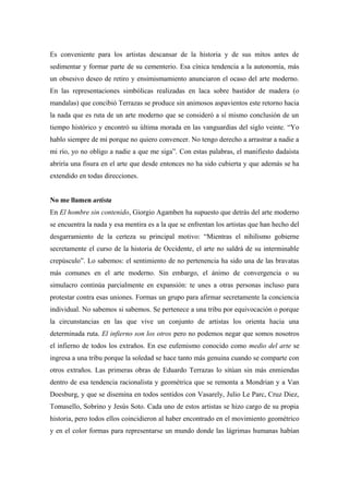Es conveniente para los artistas descansar de la historia y de sus mitos antes de
sedimentar y formar parte de su cementerio. Esa cínica tendencia a la autonomía, más
un obsesivo deseo de retiro y ensimismamiento anunciaron el ocaso del arte moderno.
En las representaciones simbólicas realizadas en laca sobre bastidor de madera (o
mandalas) que concibió Terrazas se produce sin animosos aspavientos este retorno hacia
la nada que es ruta de un arte moderno que se consideró a sí mismo conclusión de un
tiempo histórico y encontró su última morada en las vanguardias del siglo veinte. “Yo
hablo siempre de mí porque no quiero convencer. No tengo derecho a arrastrar a nadie a
mi río, yo no obligo a nadie a que me siga”. Con estas palabras, el manifiesto dadaísta
abriría una fisura en el arte que desde entonces no ha sido cubierta y que además se ha
extendido en todas direcciones.
No me llamen artista
En El hombre sin contenido, Giorgio Agamben ha supuesto que detrás del arte moderno
se encuentra la nada y esa mentira es a la que se enfrentan los artistas que han hecho del
desgarramiento de la certeza su principal motivo: “Mientras el nihilismo gobierne
secretamente el curso de la historia de Occidente, el arte no saldrá de su interminable
crepúsculo”. Lo sabemos: el sentimiento de no pertenencia ha sido una de las bravatas
más comunes en el arte moderno. Sin embargo, el ánimo de convergencia o su
simulacro continúa parcialmente en expansión: te unes a otras personas incluso para
protestar contra esas uniones. Formas un grupo para afirmar secretamente la conciencia
individual. No sabemos si sabemos. Se pertenece a una tribu por equivocación o porque
la circunstancias en las que vive un conjunto de artistas los orienta hacia una
determinada ruta. El infierno son los otros pero no podemos negar que somos nosotros
el infierno de todos los extraños. En ese eufemismo conocido como medio del arte se
ingresa a una tribu porque la soledad se hace tanto más genuina cuando se comparte con
otros extraños. Las primeras obras de Eduardo Terrazas lo sitúan sin más enmiendas
dentro de esa tendencia racionalista y geométrica que se remonta a Mondrian y a Van
Doesburg, y que se disemina en todos sentidos con Vasarely, Julio Le Parc, Cruz Diez,
Tomasello, Sobrino y Jesús Soto. Cada uno de estos artistas se hizo cargo de su propia
historia, pero todos ellos coincidieron al haber encontrado en el movimiento geométrico
y en el color formas para representarse un mundo donde las lágrimas humanas habían
 