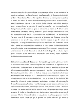 sido desterradas. La idea de considerarse un artista o de continuar un arte centrado en la
moral de una figura o un drama humanos causaba en varios de ellos un sentimiento de
rechazo y desconfianza. Julio Le Parc repudiaba el término de artista y se consideraba a
sí mismo una especie de obrero orientado a un trabajo especializado. Mathias Goeritz,
menos contundente, condenó el arte, pero en cambio exoneró a los artistas. Vasarely
centró su atención en la impresión de papel, la fotografía y sus investigaciones lo
transportaron de la habitación del genio al laboratorio del científico. A él tampoco le
interesaba ser considerado artista y era reacio a que sus trabajos fueran conocidos sólo
por unas cuantas élites: obrero y científico antes que artista y genio. Fue la de Eduardo
Terrazas, como la de todos estos obreros de la geometría, una época de vanguardia
extremista en sus conclusiones, ascética y también suicida ya que los artistas se
entregaron a un juego de abstracciones que en sus expresiones más afortunadas dieron
vida a nuevas morfologías visuales, aunque en su rostro menos afortunado cultivaron
una razón retórica, comprendida ésta como un proceso lógico o un mero ornamento para
entretenimiento de la vista (ha escrito el filósofo Josep M. Esquirol: La relación lógica
puede realizarse en un individuo sin pensamiento y sin mundo): arenas cromáticas
pobladas de fantasmas humanos.
Si las relaciones de Eduardo Terrazas con el arte cinético, geométrico, óptico, abstracto
o racionalista son evidentes y no creo requieran más comentarios, su experiencia en la
arquitectura y el diseño gráfico, su conocimiento de las artes populares mexicanas, su
talento para comprender las relaciones entre espacio y función, y su personal evolución
hacia cierto expresionismo caótico en el dibujo me parecen más importantes a la hora de
tratar sobre su obra. Ha escrito H. G. Gadamer que todo encuentro con el lenguaje del
arte es encuentro con un acontecer inconcluso y es a su vez parte de este acontecer. No
existe algo así como la obra acabada pues la mirada del espectador o la interpretación
la transforman en otra y la misma cosa. El arte no progresa y la misma palabra arte es
apenas un cruce de caminos, un concepto que debe ser expuesto o develado a través de
acciones. Esta palabra no tiene por qué ser desechada. Así como Derrida sostuvo que el
concepto de verdad es inconsistente, pero indispensable, algo similar sucede con el
concepto del arte. Sólo nombrándolo es que podemos hacerlo desaparecer y restarle
importancia rectora. Puede ser que la palabra nos aburra pero creo que nadie la
 