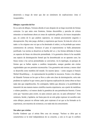 desterraría a riesgo de tener que dar un sinnúmero de explicaciones: éstas sí
insoportables.
Dibujos: expresión del Ser
En su serie de dibujos, Terrazas aborda el caos después de un largo recorrido de formas
correctas. Lo que antes eran fronteras, formas discernibles y parcelas de colores
minerales se transforman ahora en zonas de explosión gráficas y de trazos inesperados
que, en contra de lo que pudiera suponerse, no emanan precisamente angustia o
desesperación. Hay más juego, disfrute y experiencia que locura. Se trata de volver a la
nada o a los orígenes una vez que se ha dominado el orden y se ha probado que somos
constructores de certezas. Entonces el paso al expresionismo se halla plenamente
justificado. Las teorías se disuelven en huellas del ser, y las formas definidas lo hacen
en espacios de líneas sin dirección premeditada. A la geometría clásica le ha sucedido
una especie de desintegración formal que ha desembocado en un aparente caos; las
líneas rectas o las curvas premeditadas se convierten, vía la topología, en paisajes de
formas que se hallan sujetas a cambios inesperados, aunque guardan aún ciertas
regularidades que nos permiten reconocerlas. Una geometría más terrena y menos ideal
se desarrolla como metáfora del mundo. En nuestra época —como asegura el francés
Michel Houellebecq—, la representación ha perdido la inocencia. Frente a los dibujos
de Eduardo Terrazas en los que se lleva a cabo esta clase de desintegración, sería más
prudente no explicar lo que vemos, pues la rigurosa explicación de ciertas obras no hace
nada más que empobrecerlas. En contraparte, habría que abocarse a la posibilidad de
transmitir de una manera menos científica nuestra experiencia, sea a partir de metáforas
o relatos paralelos, o al menos desde la gramática de una perturbación literaria. Cioran
creía que “nacemos para existir, no para conocer; para ser, no para afirmarnos”. Esta
sentencia, lúcida y lapidaria, me basta para de un solo golpe expresar mi asombro ante
estos dibujos: parecen no afirmar nada, pero expresan el ser que se ha formado en la
experiencia, son muestras de existencia y no nada más de conocimiento.
Sin saber que existías
Escribe Gadamer que el artista libre crea sin encargo. “Incluso se diría que su
característica es la total independencia de su creación, y esto es lo que le confiere
 