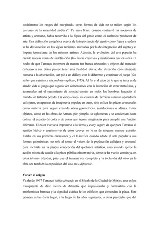 socialmente los rasgos del marginado, cuyas formas de vida no se miden según los
patrones de la moralidad pública”. Ya antes Kant, cuando contrastó las nociones de
artista y artesano, había recurrido a la figura del genio como el auténtico productor de
arte. Esa definición categórica acerca de la importancia del genio como figura creadora
se ha desvanecido en los siglos recientes, marcados por la desintegración del sujeto y el
ímpetu iconoclasta de los mismos artistas. Además, la evolución del arte popular ha
creado nuevas zonas de indefinición (las únicas creativas y misteriosas que existen). El
hecho de que Terrazas incorpore de manera tan franca artesanías y objetos del mercado
callejero a sus obras parece tener una finalidad obvia: dar dirección concretamente
humana a la abstracción, dar pie a un diálogo con lo diferente y continuar el juego (Sin
saber que existías y sin poderte explicar, 1975). Al fin y al cabo de lo que se trata es de
añadir vida al juego que alguna vez comenzamos con la intención de crear metáforas, y
acompañar así el sentimiento de soledad común en todos los hombres lanzados al
mundo sin haberlo pedido. En varios casos, los cuadros de Terrazas simulan aparadores
callejeros, escaparates de imaginería popular; en otros, sólo utiliza las piezas artesanales
como materia para seguir creando obras geométricas, instalaciones o altares. Estos
objetos, como en las obras de Arman, por ejemplo, se aglomeran y se condensan hasta
colmar el espacio de color y de cosas que fueron imaginadas para cumplir una función
diferente. El color vuelve a imponerse a la forma y estoy seguro de que para Terrazas el
sentido lúdico y aprehensivo de estos colores no le es de ninguna manera extraño.
Estaba en sus primeras creaciones y él lo ratifica cuando añade el arte popular a sus
formas geométricas: no sólo al tomar el vaivén de la producción callejera y artesanal
para incluirla en la propia concepción del quehacer artístico, sino cuando ejerce la
acción misma de acudir a la plaza pública e intervenirla, como se ha vuelto común ya en
estas últimas décadas, para que el trasvase sea completo y la inclusión del otro en la
obra sea también la exposición del uno en lo diferente.
Volver al origen
Ya desde 1967 Terrazas había colocado en el Zócalo de la Ciudad de México una esfera
transparente de diez metros de diámetro que impresionaba y contrastaba con la
emblemática barroca y la dignidad clásica de los edificios que circundan la plaza. Esta
primera esfera daría lugar, a lo largo de los años siguientes, a otras parecidas que del
 