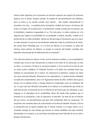 mismo modo lograrían con su presencia en diversos espacios una especie de presencia
fugitiva, por lo demás siempre extraña. Se trataba de una perturbación del ambiente,
pues la esfera es un mundo cerrado cuyo interior —aún cuando supuestamente se
encuentra a la vista— es metáfora de la concepción, símbolo de la casa o el entorno, del
óvulo y el origen, de la perfección y el aislamiento, mundo cerrado que nos preserva de
la hostilidad y mantiene resguardado al ser. Por otra parte, la esfera contiene en sí la
angustia que impone la posibilidad de ser profanada o abierta, disuelta, violada en la
perfección de su orden inmutable. Quizás de allí provenga la fascinación que nos causa:
en todo momento el acoso de una inminente implosión rodea la existencia de la esfera.
Ha escrito Peter Sloterdijk que “si a la hora de fabricar al ser humano, el señor del
Génesis actuó primero de alfarero, es porque la creación del hombre resultaba más
plausible comenzando por la elaboración de un recipiente”.
Una vida sin examen no merece vivirse, reza la sentencia socrática, y esa comunidad de
extraños que viven en una sola persona se reúnen en las obras de un artista que se mira
en ellas y se reconoce. El hacer es un pensar inquieto y sin la acción de la obra de arte
no existe acción verdadera. En Eduardo Terrazas se ha dado este constante hacer que
redunda en conocimiento de sí mismo. Su experiencia le pertenece, aunque sus obras
son suyas sólo parcialmente. Pertenecen a los espectadores y a quienes hemos intentado
no nada más comprenderlas, sino vivir fugazmente dentro de ellas. Leibnitz decía que la
música era un álgebra divina y George Steiner la comprendía como un soliloquio del
ser. Lo que estos dos filósofos encuentran en la música es el sentimiento que reside en
toda obra de arte, la sensación de ser el vehículo de una fuerza que nos sobrepasa y cuyo
lenguaje es el abecedario de la sensibilidad. Hacia allí tiende todo quehacer que es
honrado en su concepción y que al expresarse se descubre. Se trata de una revelación
del uno mismo, un descubrimiento que para serlo cabalmente debe ser inesperado. Yo
encuentro este constante deseo de conocimiento en la obra de Eduardo Terrazas. Está en
la melancolía por el espacio perdido que él intenta restituir a un origen mítico, en el
constante trasiego de esas formas que buscan un núcleo fundador sólo para terminar
diseminadas en el espacio, y en esa franca necesidad que tiene Eduardo de ser un activo
pasajero del presente.
 