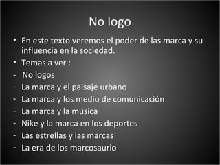 No logo
• En este texto veremos el poder de las marca y su
  influencia en la sociedad.
• Temas a ver :
- No logos
- La marca y el paisaje urbano
- La marca y los medio de comunicación
- La marca y la música
- Nike y la marca en los deportes
- Las estrellas y las marcas
- La era de los marcosaurio
 