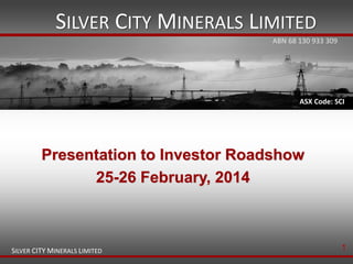 SILVER CITY MINERALS LIMITED
ABN 68 130 933 309

ASX Code: SCI

Presentation to Investor Roadshow
25-26 February, 2014

SILVER CITY MINERALS LIMITED

1

 