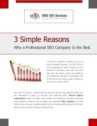 3 Simple Reasons
Why a Professional SEO Company Is the Best

You have an attractive website and you do
keep it updated. However, you find that you
are not getting the kind of visitors you are
looking for. Moreover, those that visit don’t
stay long. The reason is that your website is
not sufficiently optimized. Optimization has
to be done for the search engine crawlers as
well as your human visitors.

You need to choose a professional SEO company that has the expertise, talent and
the

experience

to

help

you

achieve

your

business

goals.

Search

engine

optimization (SEO) is the best way to enable your website to rank high on leading
search engines. However, find a reliable and competent SEO company to do the
work for you. Here are 3 simple reasons why a professional SEO company is the best
partner when it comes to business enhancement.

 