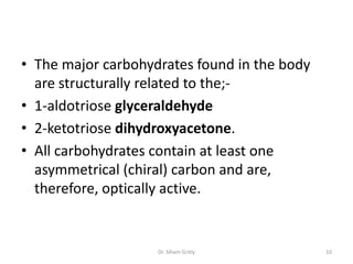 • The major carbohydrates found in the body
  are structurally related to the;-
• 1-aldotriose glyceraldehyde
• 2-ketotriose dihydroxyacetone.
• All carbohydrates contain at least one
  asymmetrical (chiral) carbon and are,
  therefore, optically active.


                    Dr. Siham Gritly          10
 