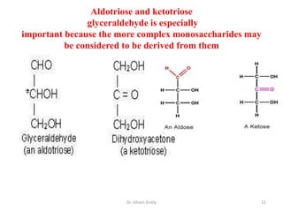 Aldotriose and ketotriose
               glyceraldehyde is especially
important because the more complex monosaccharides may
          be considered to be derived from them




                       Dr. Siham Gritly              11
 