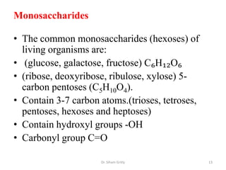 Monosaccharides

• The common monosaccharides (hexoses) of
  living organisms are:
• (glucose, galactose, fructose) C₆H₁₂O₆
• (ribose, deoxyribose, ribulose, xylose) 5-
  carbon pentoses (C5H10O4).
• Contain 3-7 carbon atoms.(trioses, tetroses,
  pentoses, hexoses and heptoses)
• Contain hydroxyl groups -OH
• Carbonyl group C=O

                     Dr. Siham Gritly            13
 