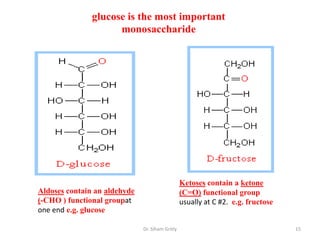 glucose is the most important
                     monosaccharide




                                                 Ketoses contain a ketone
Aldoses contain an aldehyde                      (C=O) functional group
(-CHO ) functional groupat                       usually at C #2. e.g. fructose
one end e.g. glucose

                              Dr. Siham Gritly                                    15
 