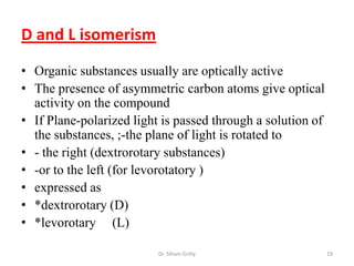 D and L isomerism
• Organic substances usually are optically active
• The presence of asymmetric carbon atoms give optical
  activity on the compound
• If Plane-polarized light is passed through a solution of
  the substances, ;-the plane of light is rotated to
• - the right (dextrorotary substances)
• -or to the left (for levorotatory )
• expressed as
• *dextrorotary (D)
• *levorotary (L)

                          Dr. Siham Gritly                   19
 