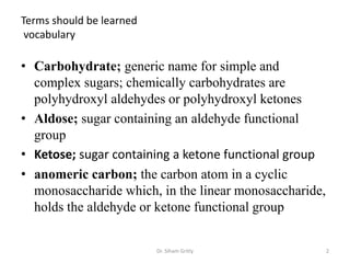 Terms should be learned
 vocabulary

• Carbohydrate; generic name for simple and
  complex sugars; chemically carbohydrates are
  polyhydroxyl aldehydes or polyhydroxyl ketones
• Aldose; sugar containing an aldehyde functional
  group
• Ketose; sugar containing a ketone functional group
• anomeric carbon; the carbon atom in a cyclic
  monosaccharide which, in the linear monosaccharide,
  holds the aldehyde or ketone functional group


                          Dr. Siham Gritly              2
 