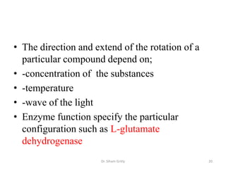 • The direction and extend of the rotation of a
  particular compound depend on;
• -concentration of the substances
• -temperature
• -wave of the light
• Enzyme function specify the particular
  configuration such as L-glutamate
  dehydrogenase
                      Dr. Siham Gritly            20
 