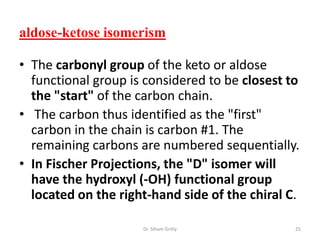 aldose-ketose isomerism

• The carbonyl group of the keto or aldose
  functional group is considered to be closest to
  the "start" of the carbon chain.
• The carbon thus identified as the "first"
  carbon in the chain is carbon #1. The
  remaining carbons are numbered sequentially.
• In Fischer Projections, the "D" isomer will
  have the hydroxyl (-OH) functional group
  located on the right-hand side of the chiral C.

                     Dr. Siham Gritly           25
 