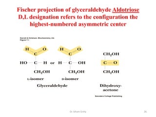 Fischer projection of glyceraldehyde Aldotriose
D,L designation refers to the configuration the
     highest-numbered asymmetric center




                    Dr. Siham Gritly              26
 