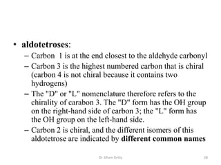 • aldotetroses:
  – Carbon 1 is at the end closest to the aldehyde carbonyl
  – Carbon 3 is the highest numbered carbon that is chiral
    (carbon 4 is not chiral because it contains two
    hydrogens)
  – The "D" or "L" nomenclature therefore refers to the
    chirality of carabon 3. The "D" form has the OH group
    on the right-hand side of carbon 3; the "L" form has
    the OH group on the left-hand side.
  – Carbon 2 is chiral, and the different isomers of this
    aldotetrose are indicated by different common names

                         Dr. Siham Gritly                28
 