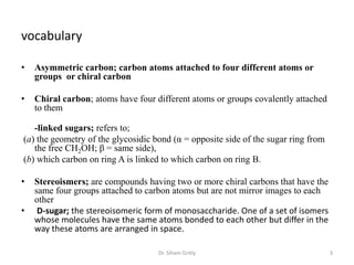 vocabulary

•   Asymmetric carbon; carbon atoms attached to four different atoms or
    groups or chiral carbon

•   Chiral carbon; atoms have four different atoms or groups covalently attached
    to them

   -linked sugars; refers to;
(a) the geometry of the glycosidic bond (α = opposite side of the sugar ring from
   the free CH2OH; β = same side),
(b) which carbon on ring A is linked to which carbon on ring B.

•   Stereoismers; are compounds having two or more chiral carbons that have the
    same four groups attached to carbon atoms but are not mirror images to each
    other
•    D-sugar; the stereoisomeric form of monosaccharide. One of a set of isomers
    whose molecules have the same atoms bonded to each other but differ in the
    way these atoms are arranged in space.

                                    Dr. Siham Gritly                                3
 