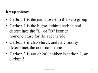 ketopentoses
• Carbon 1 is the end closest to the keto group
• Carbon 4 is the highest chiral carbon and
  determines the "L" or "D" isomer
  nomenclature for the saccharide
• Carbon 3 is also chiral, and its chirality
  determines the common name
• Carbon 2 is not chiral, neither is carbon 1, or
  carbon 5.

                      Dr. Siham Gritly              30
 