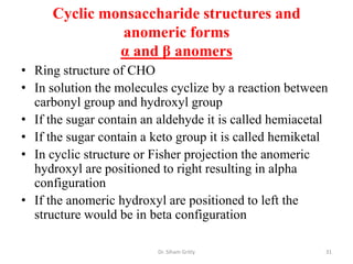 Cyclic monsaccharide structures and
              anomeric forms
              α and β anomers
• Ring structure of CHO
• In solution the molecules cyclize by a reaction between
  carbonyl group and hydroxyl group
• If the sugar contain an aldehyde it is called hemiacetal
• If the sugar contain a keto group it is called hemiketal
• In cyclic structure or Fisher projection the anomeric
  hydroxyl are positioned to right resulting in alpha
  configuration
• If the anomeric hydroxyl are positioned to left the
  structure would be in beta configuration

                         Dr. Siham Gritly                31
 