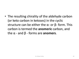 • The resulting chirality of the aldehyde carbon
  (or keto carbon in ketoses) in the cyclic
  structure can be either the α- or β- form. This
  carbon is termed the anomeric carbon, and
  the α - and β - forms are anomers.




                      Dr. Siham Gritly              32
 