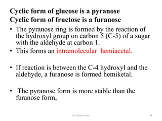 Cyclic form of glucose is a pyranose
Cyclic form of fructose is a furanose
• The pyranose ring is formed by the reaction of
  the hydroxyl group on carbon 5 (C-5) of a sugar
  with the aldehyde at carbon 1.
• This forms an intramolecular hemiacetal.

• If reaction is between the C-4 hydroxyl and the
  aldehyde, a furanose is formed hemiketal.

• The pyranose form is more stable than the
  furanose form,

                      Dr. Siham Gritly              34
 